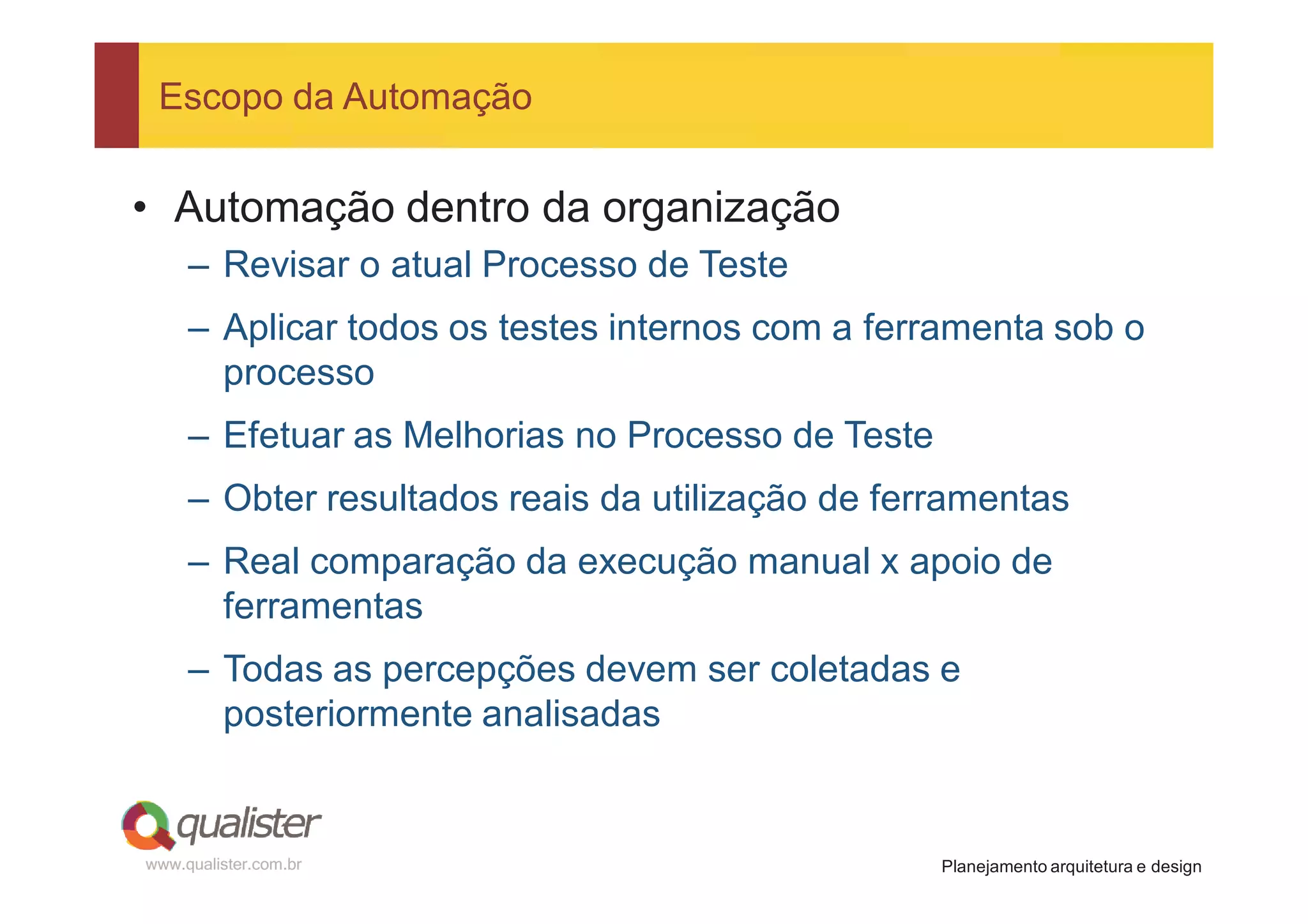 Escopo da Automação


• Automação dentro da organização
     – Revisar o atual Processo de Teste
     – Aplicar todos os testes internos com a ferramenta sob o
       processo
     – Efetuar as Melhorias no Processo de Teste
     – Obter resultados reais da utilização de ferramentas
     – Real comparação da execução manual x apoio de
       ferramentas
     – Todas as percepções devem ser coletadas e
       posteriormente analisadas


www.qualister.com.br                               Planejamento arquitetura e design
 