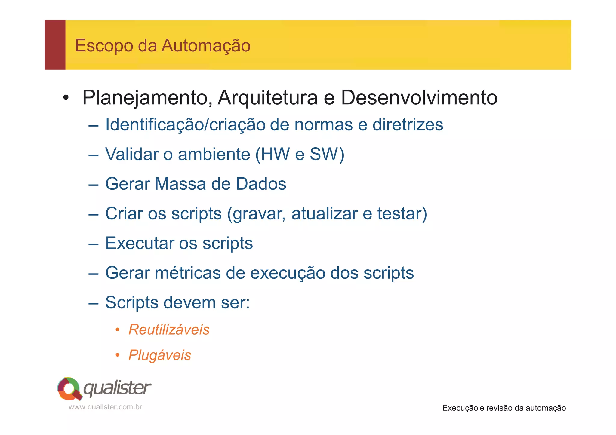 Escopo da Automação


• Planejamento, Arquitetura e Desenvolvimento
     – Identificação/criação de normas e diretrizes
     – Validar o ambiente (HW e SW)
     – Gerar Massa de Dados
     – Criar os scripts (gravar, atualizar e testar)
     – Executar os scripts
     – Gerar métricas de execução dos scripts
     – Scripts devem ser:
            • Reutilizáveis
            • Plugáveis


www.qualister.com.br                                   Execução e revisão da automação
 