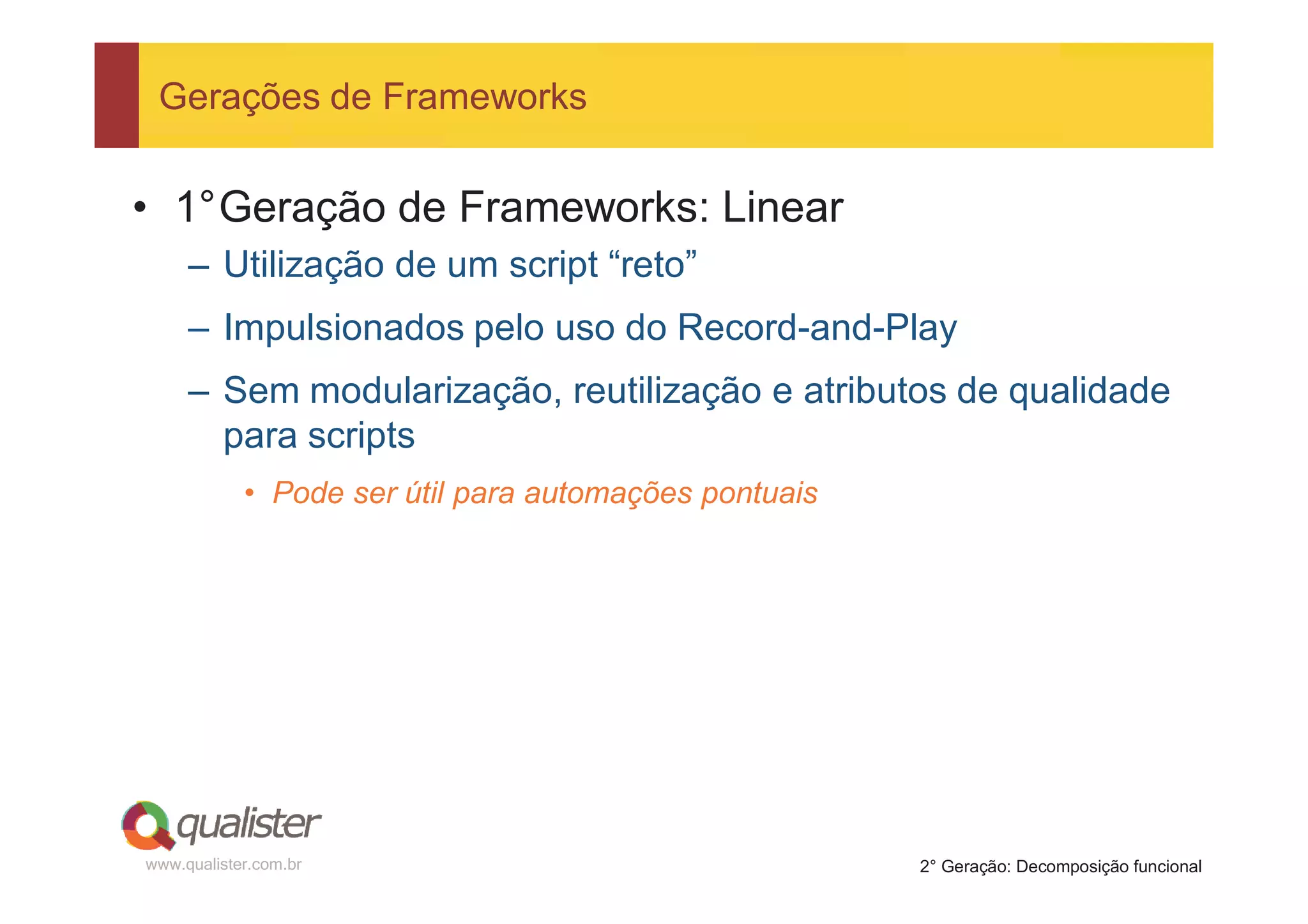 Gerações de Frameworks


• 1°Geração de Frameworks: Linear
     – Utilização de um script “reto”
     – Impulsionados pelo uso do Record-and-Play
     – Sem modularização, reutilização e atributos de qualidade
       para scripts
            • Pode ser útil para automações pontuais




www.qualister.com.br                                   2° Geração: Decomposição funcional
 