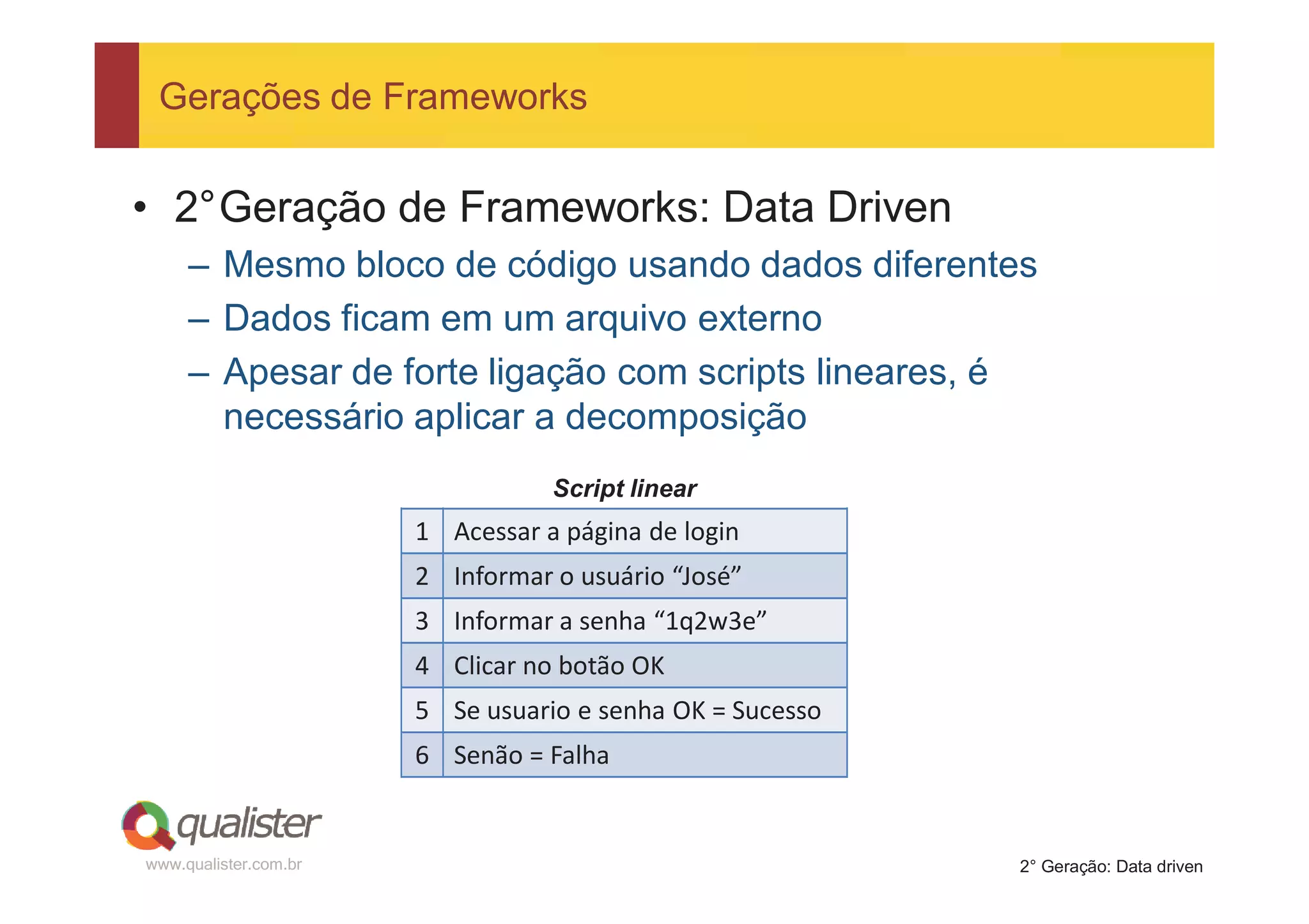 Gerações de Frameworks


• 2°Geração de Frameworks: Data Driven
     – Mesmo bloco de código usando dados diferentes
     – Dados ficam em um arquivo externo
     – Apesar de forte ligação com scripts lineares, é
       necessário aplicar a decomposição
                                  Script linear
                       1 Acessar a página de login
                       2 Informar o usuário “José”
                       3 Informar a senha “1q2w3e”
                       4 Clicar no botão OK
                       5 Se usuario e senha OK = Sucesso
                       6 Senão = Falha


www.qualister.com.br                                       2° Geração: Data driven
 