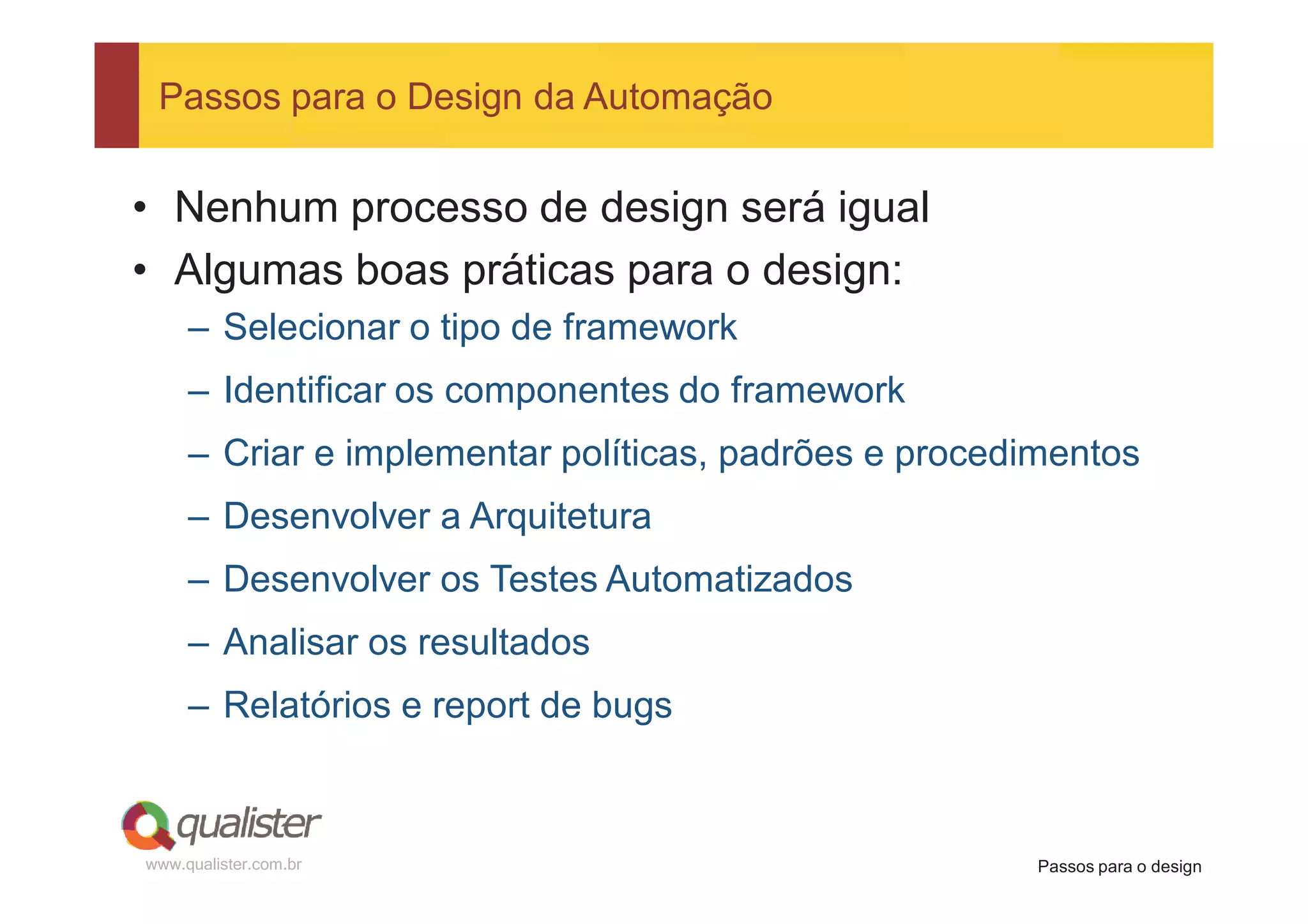 Passos para o Design da Automação


• Nenhum processo de design será igual
• Algumas boas práticas para o design:
     – Selecionar o tipo de framework
     – Identificar os componentes do framework
     – Criar e implementar políticas, padrões e procedimentos
     – Desenvolver a Arquitetura
     – Desenvolver os Testes Automatizados
     – Analisar os resultados
     – Relatórios e report de bugs



www.qualister.com.br                                  Passos para o design
 