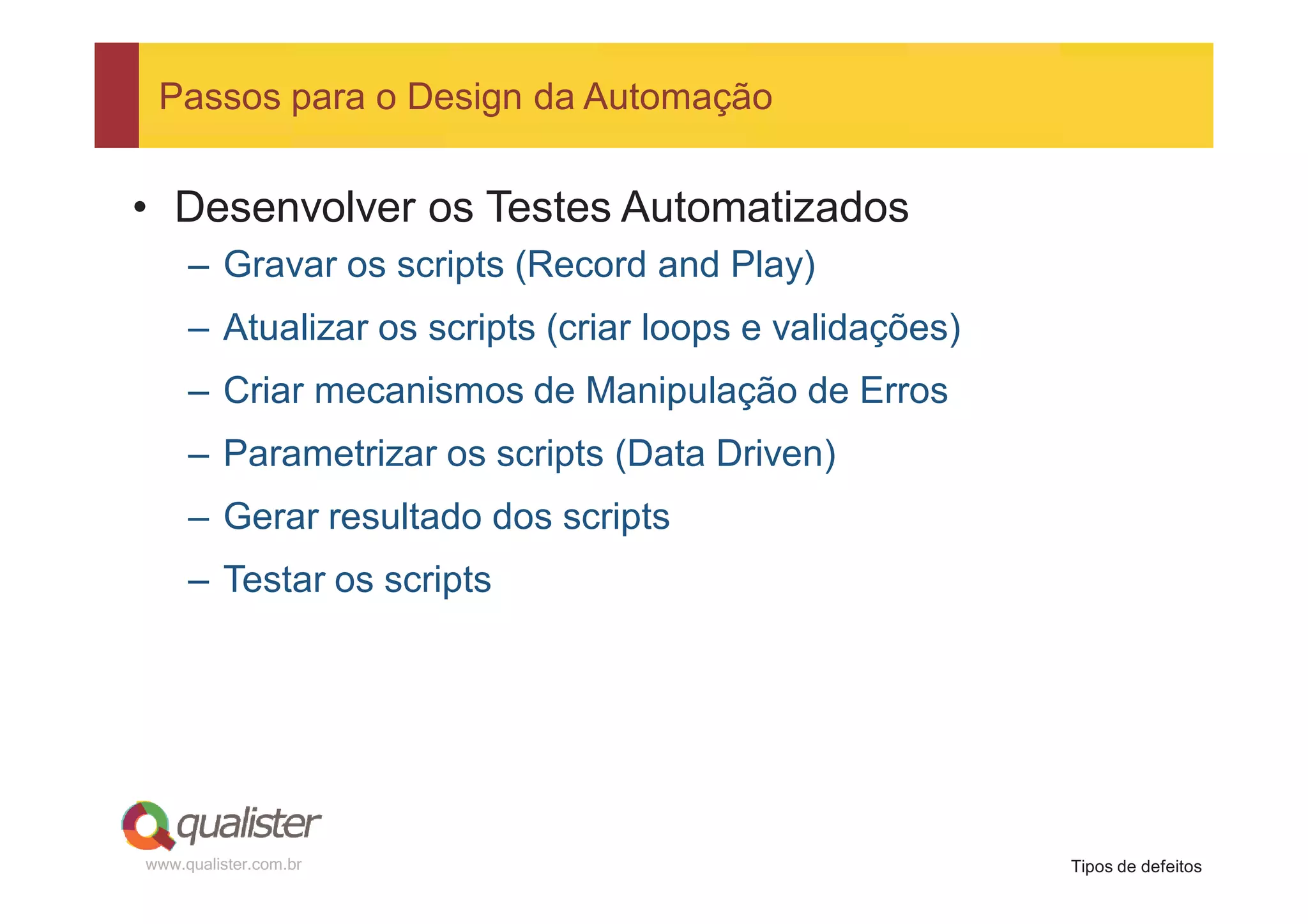 Passos para o Design da Automação


• Desenvolver os Testes Automatizados
     – Gravar os scripts (Record and Play)
     – Atualizar os scripts (criar loops e validações)
     – Criar mecanismos de Manipulação de Erros
     – Parametrizar os scripts (Data Driven)
     – Gerar resultado dos scripts
     – Testar os scripts




www.qualister.com.br                                     Tipos de defeitos
 