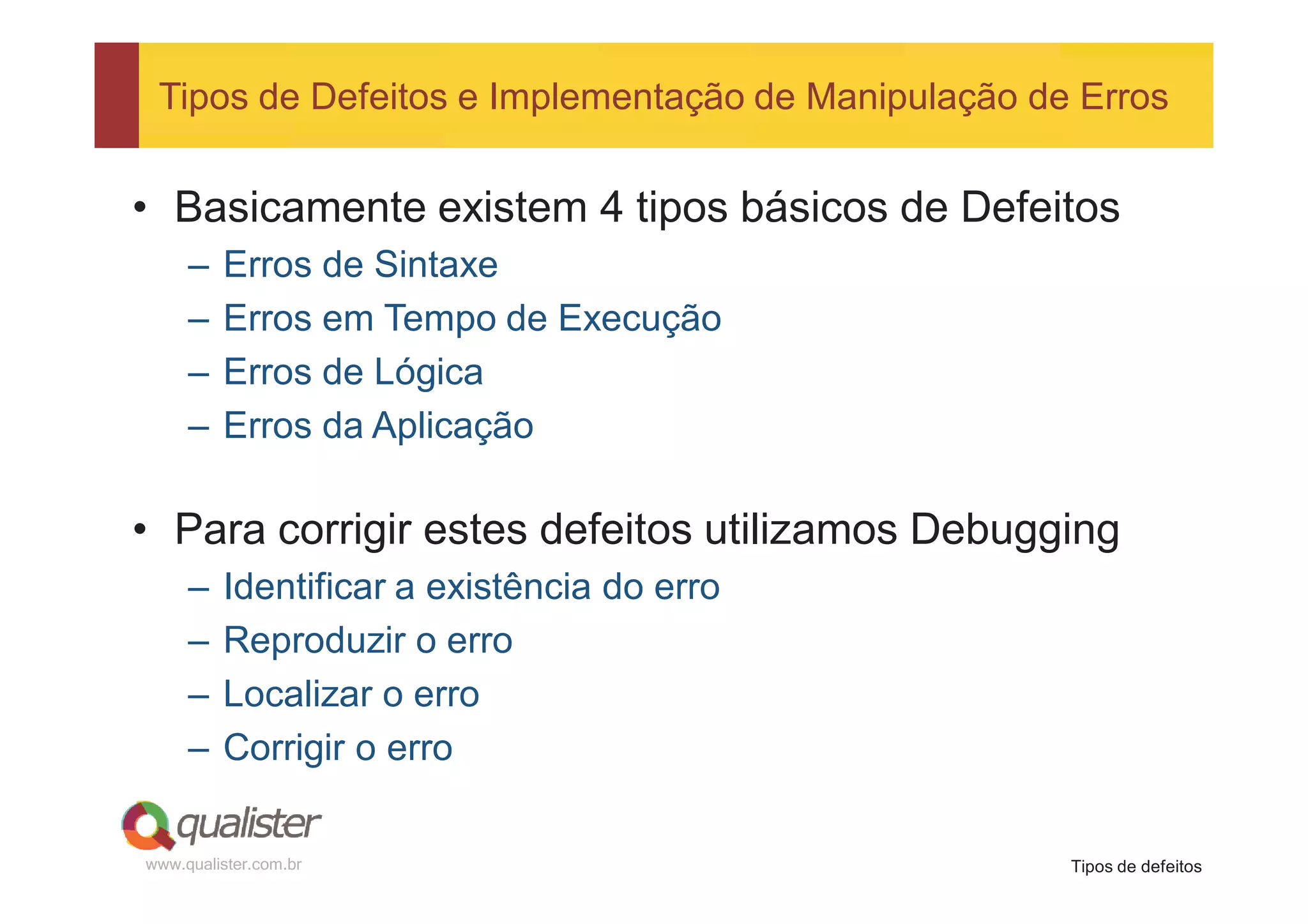 Tipos de Defeitos e Implementação de Manipulação de Erros


• Basicamente existem 4 tipos básicos de Defeitos
     –   Erros de Sintaxe
     –   Erros em Tempo de Execução
     –   Erros de Lógica
     –   Erros da Aplicação

• Para corrigir estes defeitos utilizamos Debugging
     –   Identificar a existência do erro
     –   Reproduzir o erro
     –   Localizar o erro
     –   Corrigir o erro

www.qualister.com.br                                Tipos de defeitos
 