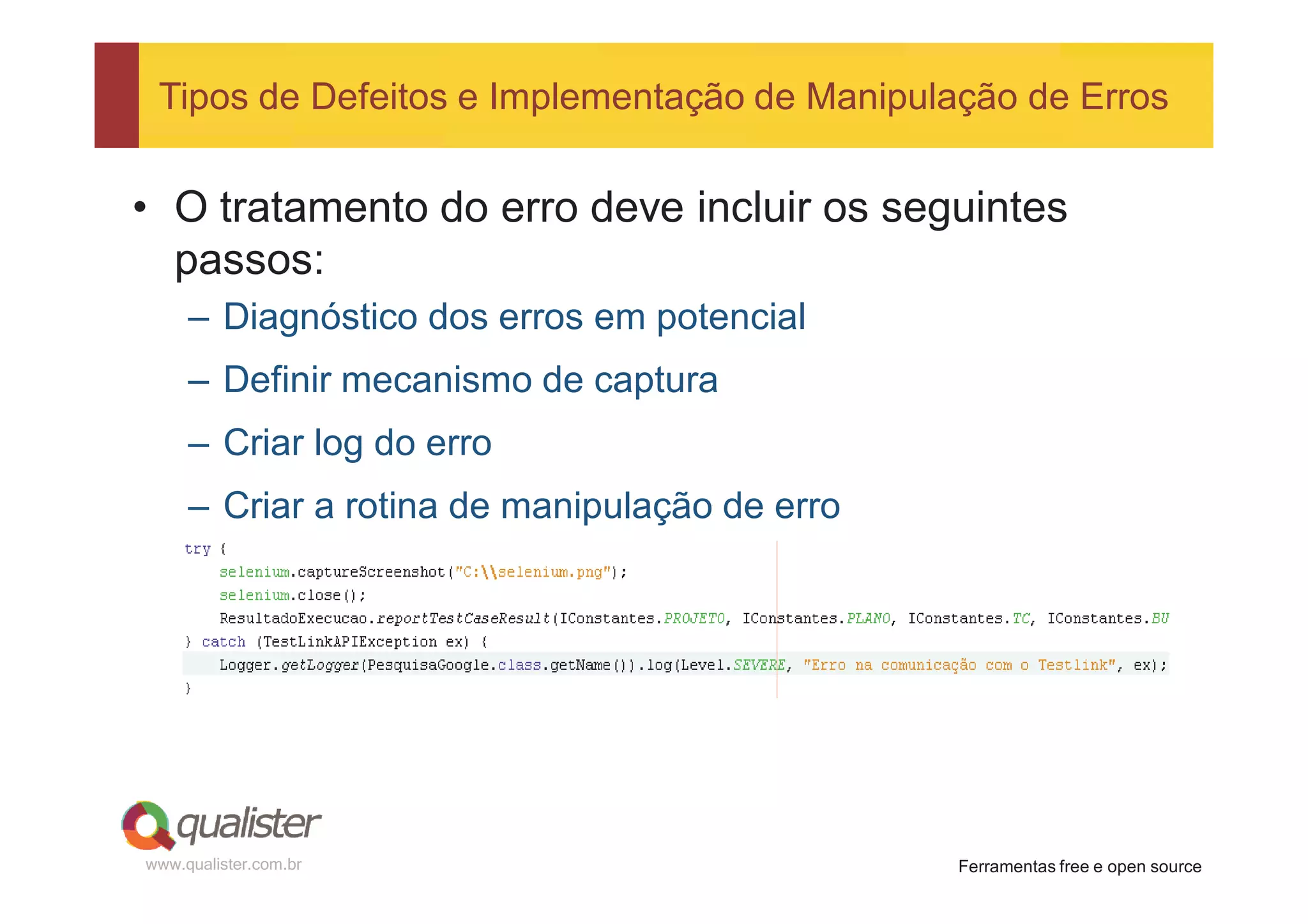 Tipos de Defeitos e Implementação de Manipulação de Erros


• O tratamento do erro deve incluir os seguintes
  passos:
     – Diagnóstico dos erros em potencial
     – Definir mecanismo de captura
     – Criar log do erro
     – Criar a rotina de manipulação de erro




www.qualister.com.br                           Ferramentas free e open source
 
