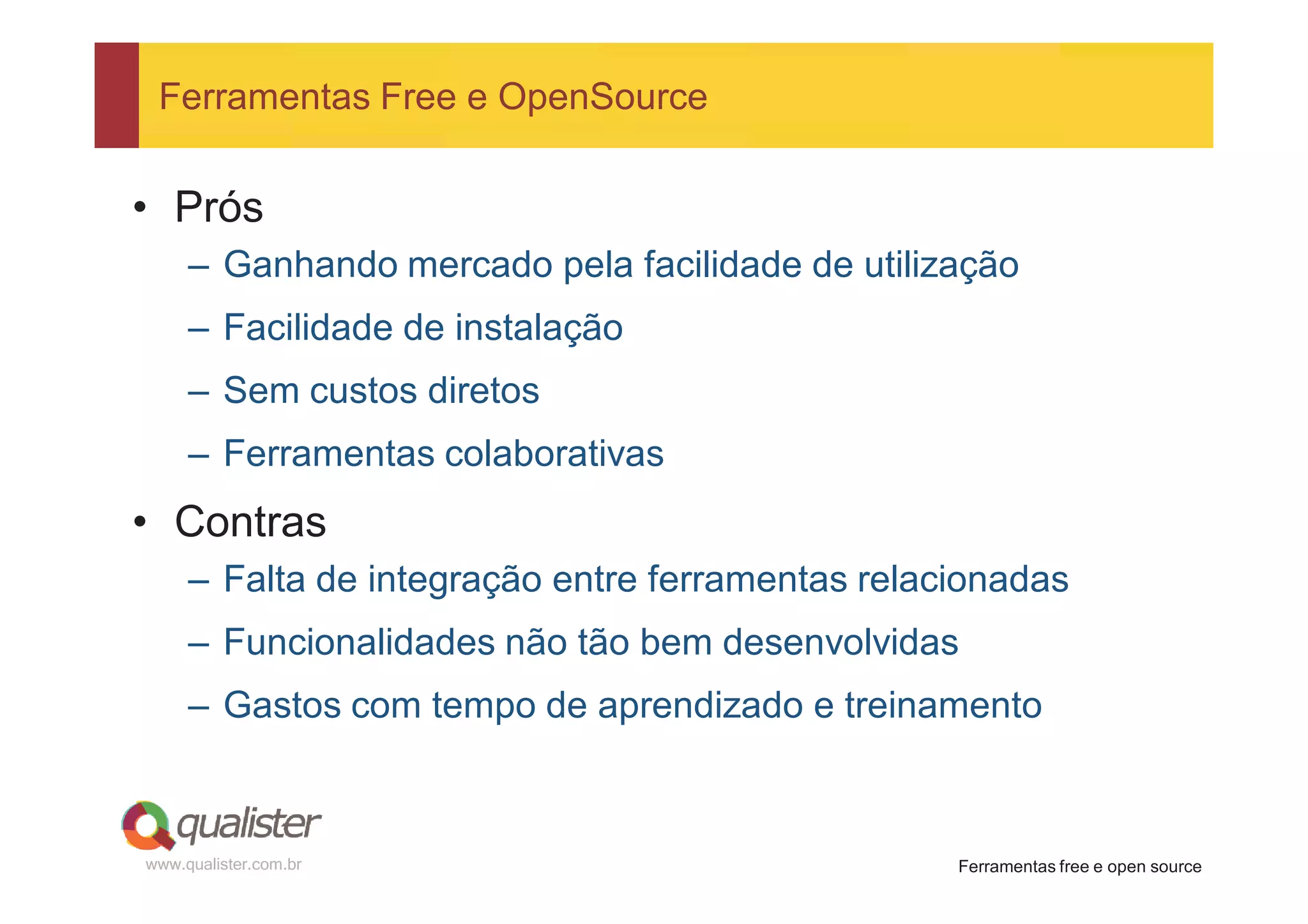 Ferramentas Free e OpenSource


• Prós
     – Ganhando mercado pela facilidade de utilização
     – Facilidade de instalação
     – Sem custos diretos
     – Ferramentas colaborativas
• Contras
     – Falta de integração entre ferramentas relacionadas
     – Funcionalidades não tão bem desenvolvidas
     – Gastos com tempo de aprendizado e treinamento



www.qualister.com.br                              Ferramentas free e open source
 