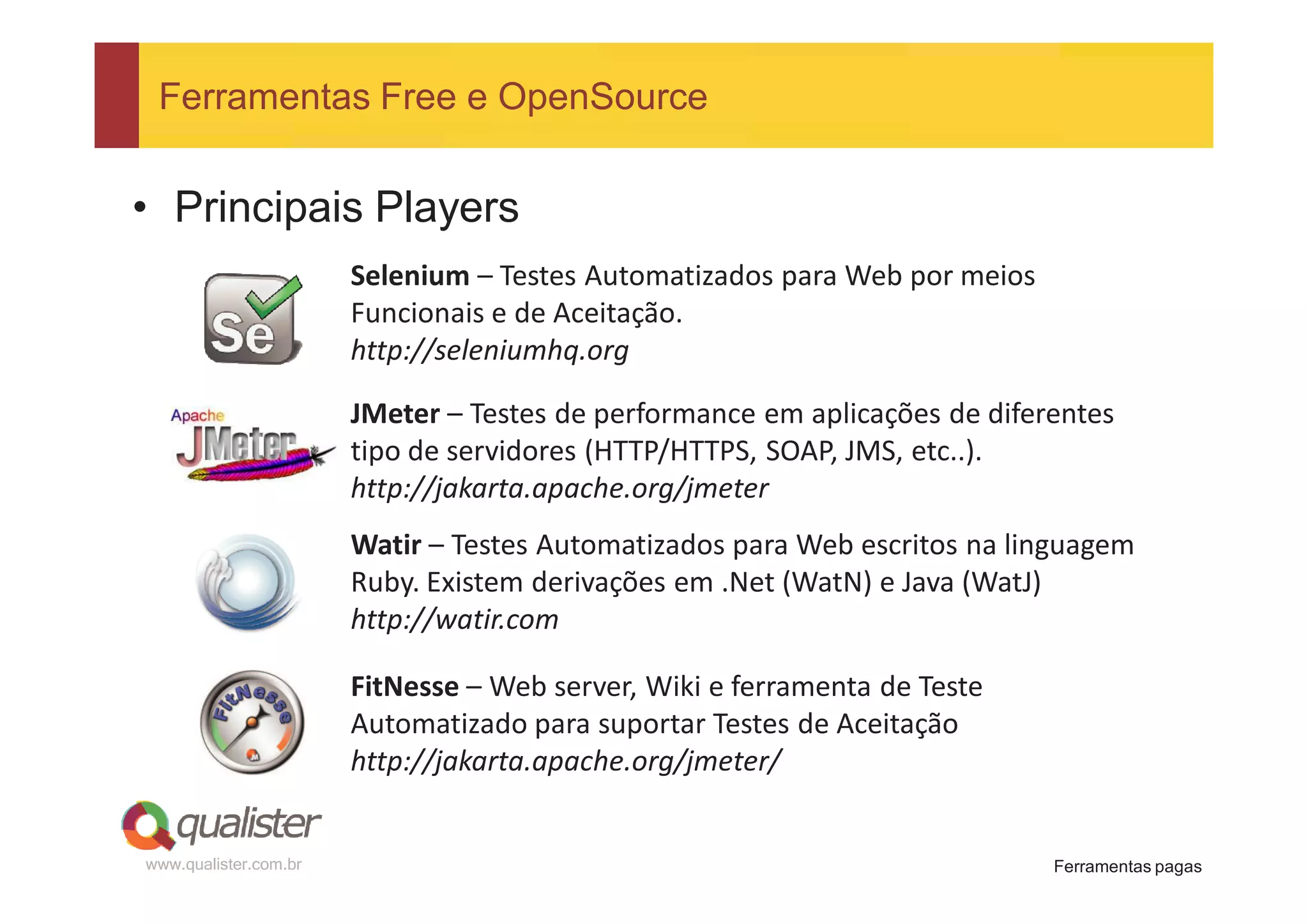 Ferramentas Free e OpenSource


• Principais Players
                       Selenium – Testes Automatizados para Web por meios
                       Funcionais e de Aceitação.
                       http://seleniumhq.org

                       JMeter – Testes de performance em aplicações de diferentes
                       tipo de servidores (HTTP/HTTPS, SOAP, JMS, etc..).
                       http://jakarta.apache.org/jmeter
                       Watir – Testes Automatizados para Web escritos na linguagem
                       Ruby. Existem derivações em .Net (WatN) e Java (WatJ)
                       http://watir.com

                       FitNesse – Web server, Wiki e ferramenta de Teste
                       Automatizado para suportar Testes de Aceitação
                       http://jakarta.apache.org/jmeter/


www.qualister.com.br                                                        Ferramentas pagas
 