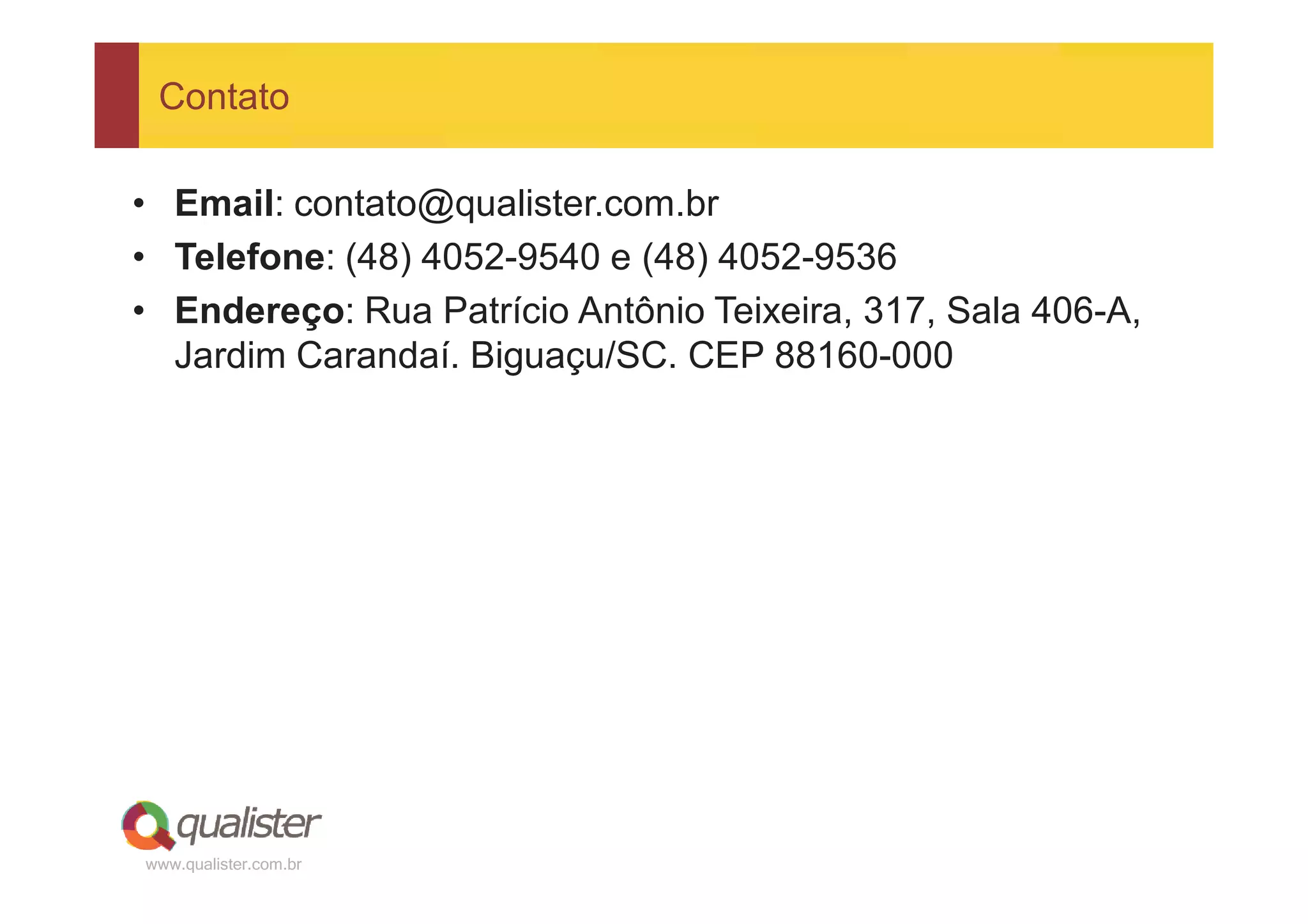 Contato

• Email: contato@qualister.com.br
• Telefone: (48) 4052-9540 e (48) 4052-9536
• Endereço: Rua Patrício Antônio Teixeira, 317, Sala 406-A,
  Jardim Carandaí. Biguaçu/SC. CEP 88160-000




www.qualister.com.br
 