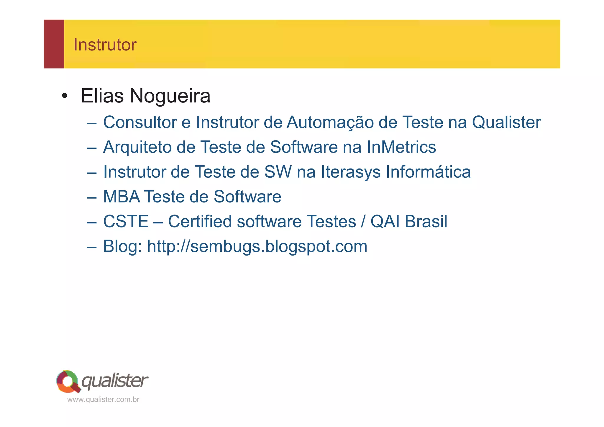 Instrutor


• Elias Nogueira
     –   Consultor e Instrutor de Automação de Teste na Qualister
     –   Arquiteto de Teste de Software na InMetrics
     –   Instrutor de Teste de SW na Iterasys Informática
     –   MBA Teste de Software
     –   CSTE – Certified software Testes / QAI Brasil
     –   Blog: http://sembugs.blogspot.com




www.qualister.com.br
 