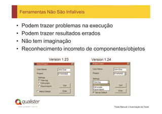 Ferramentas Não São Infalíveis


•   Podem trazer problemas na execução
•   Podem trazer resultados errados
•   Não tem imaginação
•   Reconhecimento incorreto de componentes/objetos




www.qualister.com.br                   Teste Manual x Automação de Teste
 