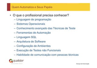 Quem Automatiza e Seus Papéis


• O que o profissional precisa conhecer?
     – Linguagem de programação
     – Sistemas Operacionais
     – Conhecimento avançado das Técnicas de Teste
     – Ferramentas de Automação
     – Linguagem SQL
     – Arquitetura de Software
     – Configuração de Ambientes
     – Execução de Testes não Funcionais
     – Habilidade de comunicação com pessoas técnicas


www.qualister.com.br                                 Escopo da Automação
 