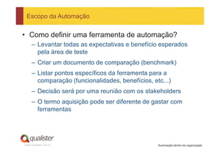 Escopo da Automação


• Como definir uma ferramenta de automação?
     – Levantar todas as expectativas e benefício esperados
       pela área de teste
     – Criar um documento de comparação (benchmark)
     – Listar pontos específicos da ferramenta para a
       comparação (funcionalidades, benefícios, etc...)
     – Decisão será por uma reunião com os stakeholders
     – O termo aquisição pode ser diferente de gastar com
       ferramentas




www.qualister.com.br                              Automação dentro da organização
 