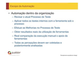 Escopo da Automação


• Automação dentro da organização
     – Revisar o atual Processo de Teste
     – Aplicar todos os testes internos com a ferramenta sob o
       processo
     – Efetuar as Melhorias no Processo de Teste
     – Obter resultados reais da utilização de ferramentas
     – Real comparação da execução manual x apoio de
       ferramentas
     – Todas as percepções devem ser coletadas e
       posteriormente analisadas


www.qualister.com.br                               Planejamento arquitetura e design
 