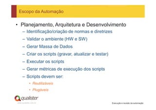 Escopo da Automação


• Planejamento, Arquitetura e Desenvolvimento
     – Identificação/criação de normas e diretrizes
     – Validar o ambiente (HW e SW)
     – Gerar Massa de Dados
     – Criar os scripts (gravar, atualizar e testar)
     – Executar os scripts
     – Gerar métricas de execução dos scripts
     – Scripts devem ser:
            • Reutilizáveis
            • Plugáveis


www.qualister.com.br                                   Execução e revisão da automação
 