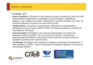 Sobre a Qualister

•      Fundação: 2007.
•      Sobre a Qualister: A Qualister é uma empresa nacional, constituída a partir da união
       de profissionais qualificados e certificados na área de testes e qualidade de
       software, com o objetivo de integrar, implementar e implantar soluções com base nas
       melhores práticas do mercado e normas internacionais.
•      Colaboradores: A Qualister é composta por colaboradores pós-graduados e
       certificados na área de testes (CBTS, CSTE) com larga experiência na indústria de
       Tecnologia da Informação.
•      Área de atuação: A Qualister é uma empresa especializada em serviços de
       qualidade e teste de software. Tem como linhas de atuação consultoria em
       teste/qualidade de software, outsourcing (terceirização dos serviços através da
       alocação de profissionais) e treinamentos.
•      Localização: A Qualister está localizada em Biguaçu na Grande Florianópolis/SC e
       está instalada no CITEB – Centro de Inovação Tecnologia de Biguaçu no campus da
       universidade UNIVALI.




    www.qualister.com.br
 