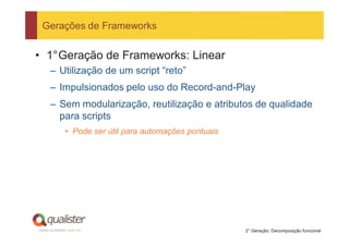 Gerações de Frameworks


• 1°Geração de Frameworks: Linear
     – Utilização de um script “reto”
     – Impulsionados pelo uso do Record-and-Play
     – Sem modularização, reutilização e atributos de qualidade
       para scripts
            • Pode ser útil para automações pontuais




www.qualister.com.br                                   2° Geração: Decomposição funcional
 