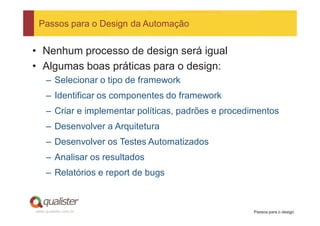 Passos para o Design da Automação


• Nenhum processo de design será igual
• Algumas boas práticas para o design:
     – Selecionar o tipo de framework
     – Identificar os componentes do framework
     – Criar e implementar políticas, padrões e procedimentos
     – Desenvolver a Arquitetura
     – Desenvolver os Testes Automatizados
     – Analisar os resultados
     – Relatórios e report de bugs



www.qualister.com.br                                  Passos para o design
 
