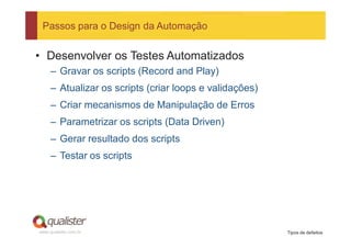 Passos para o Design da Automação


• Desenvolver os Testes Automatizados
     – Gravar os scripts (Record and Play)
     – Atualizar os scripts (criar loops e validações)
     – Criar mecanismos de Manipulação de Erros
     – Parametrizar os scripts (Data Driven)
     – Gerar resultado dos scripts
     – Testar os scripts




www.qualister.com.br                                     Tipos de defeitos
 