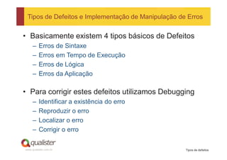 Tipos de Defeitos e Implementação de Manipulação de Erros


• Basicamente existem 4 tipos básicos de Defeitos
     –   Erros de Sintaxe
     –   Erros em Tempo de Execução
     –   Erros de Lógica
     –   Erros da Aplicação

• Para corrigir estes defeitos utilizamos Debugging
     –   Identificar a existência do erro
     –   Reproduzir o erro
     –   Localizar o erro
     –   Corrigir o erro

www.qualister.com.br                                Tipos de defeitos
 