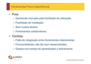 Ferramentas Free e OpenSource


• Prós
     – Ganhando mercado pela facilidade de utilização
     – Facilidade de instalação
     – Sem custos diretos
     – Ferramentas colaborativas
• Contras
     – Falta de integração entre ferramentas relacionadas
     – Funcionalidades não tão bem desenvolvidas
     – Gastos com tempo de aprendizado e treinamento



www.qualister.com.br                              Ferramentas free e open source
 