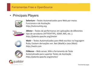 Ferramentas Free e OpenSource


• Principais Players
                       Selenium – Testes Automatizados para Web por meios
                       Funcionais e de Aceitação.
                       http://seleniumhq.org

                       JMeter – Testes de performance em aplicações de diferentes
                       tipo de servidores (HTTP/HTTPS, SOAP, JMS, etc..).
                       http://jakarta.apache.org/jmeter
                       Watir – Testes Automatizados para Web escritos na linguagem
                       Ruby. Existem derivações em .Net (WatN) e Java (WatJ)
                       http://watir.com

                       FitNesse – Web server, Wiki e ferramenta de Teste
                       Automatizado para suportar Testes de Aceitação
                       http://jakarta.apache.org/jmeter/


www.qualister.com.br                                                        Ferramentas pagas
 