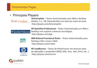 Ferramentas Pagas


• Principais Players
                       TestComplete – Testes Automatizados para Web e Desktop
                       (Delphi, C++, VB, PowerBuilder) em diversos níveis de teste.
                        http://peqno.com/testcomplete

                       HP QuickTest Professional – Testes Automatizados em Web e
                       Desktop com suporte a diversas tecnologias.
                       http://peqno.com/qtp
                       IBM Rational Functional Tester – Testes Automatizados para
                       Desktop (.Net e Java) e Web .
                        http://peqno.com/rrobot

                       HP LoadRunner – Testes de Performance em diversos tipos
                       de aplicações e protocolos (WEB, SOA, Java, .Net, Citrix, etc...)
                       http://peqno.com/lrunner


www.qualister.com.br                                                       Ferramentas pagas
 