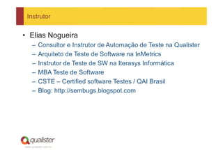 Instrutor


• Elias Nogueira
     –   Consultor e Instrutor de Automação de Teste na Qualister
     –   Arquiteto de Teste de Software na InMetrics
     –   Instrutor de Teste de SW na Iterasys Informática
     –   MBA Teste de Software
     –   CSTE – Certified software Testes / QAI Brasil
     –   Blog: http://sembugs.blogspot.com




www.qualister.com.br
 
