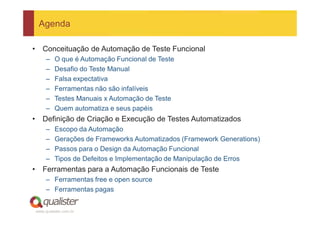 Agenda

•      Conceituação de Automação de Teste Funcional
         –   O que é Automação Funcional de Teste
         –   Desafio do Teste Manual
         –   Falsa expectativa
         –   Ferramentas não são infalíveis
         –   Testes Manuais x Automação de Teste
         –   Quem automatiza e seus papéis
•      Definição de Criação e Execução de Testes Automatizados
         –   Escopo da Automação
         –   Gerações de Frameworks Automatizados (Framework Generations)
         –   Passos para o Design da Automação Funcional
         –   Tipos de Defeitos e Implementação de Manipulação de Erros
•      Ferramentas para a Automação Funcionais de Teste
         – Ferramentas free e open source
         – Ferramentas pagas


    www.qualister.com.br
 