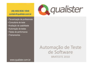 (48) 4052-9536 / 9540
 contato@qualister.com.br

• Terceirização de profissionais
• Consultoria de teste
• Avaliação de usabilidade
• Automação de testes
• Testes de performance
• Treinamentos




                                   Automação de Teste
                                      de Software
                                        BRATESTE 2010
  www.qualister.com.br
 