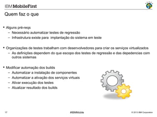 Quem faz o que
 Alguns pré-reqs
− Necessário automatizar testes de regressão
− Infrastrutura existe para implantação do sistema em teste
 Organizações de testes trabalham com desenvolvedores para criar os serviços virtualizados
− As definições dependem do que escopo dos testes de regressão e das depedencias com
outros sistemas
 Modificar automação dos builds
− Automatizar a instalação de componentes
− Automatizar a ativação dos serviços virtuais
− Ativar execução dos testes
− Atualizar resultado dos builds

17

#IBMMobile

© 2013 IBM Corporation

 