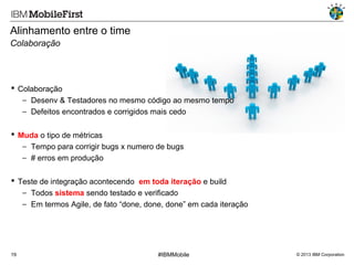 Alinhamento entre o time
Colaboração

 Colaboração
− Desenv & Testadores no mesmo código ao mesmo tempo
− Defeitos encontrados e corrigidos mais cedo
 Muda o tipo de métricas
− Tempo para corrigir bugs x numero de bugs
− # erros em produção
 Teste de integração acontecendo em toda iteração e build
− Todos sistema sendo testado e verificado
− Em termos Agile, de fato “done, done, done” em cada iteração

19

#IBMMobile

© 2013 IBM Corporation

 