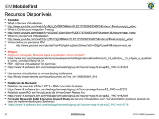 Recursos Disponíveis














Youtube:
What is Service Virtualization:
http://www.youtube.com/watch?v=Np5_O43BFD4&list=PLEE1757606E9348F5&index=1&feature=plpp_video
What is Continuous Integration Testing:
http://www.youtube.com/watch?v=wGOogTsOtc4&list=PLEE1757606E9348F5&index=3&feature=plpp_video
When to you Service Virtualization:
http://www.youtube.com/watch?v=j1f5vP3gCIM&list=PLEE1757606E9348F5&index=2&feature=plpp_video
Videos feitos por parceiros IBM:
http://www.youtube.com/playlist?list=PLlhg84-xzjfwdUShtwq7sG4HZQpFUwwFM&feature=edit_ok

Artigos:
Artigo em português: Métodos ágeis e qualidade: como conciliar?
https://www.ibm.com/developerworks/mydeveloperworks/blogs/rationalbrasil/entry/m_c3_a9todos__c3_a1geis_e_qualidad
e_como_conciliar2?lang=pt_br
 PDF - Service Virtualization for dummies:
 https://www14.software.ibm.com/webapp/iwm/web/signup.do?source=swg-rtl-sd-wp&S_PKG=ov13523

 Use service virtualization to remove testing bottlenecks
 http://library.theserverside.com/data/document.do?res_id=1368550664_519

 Relatórios de Mercado:
 Relatório de mercado Infotech 2013 – IBM como líder de testes:
 https://www14.software.ibm.com/webapp/iwm/web/signup.do?source=swg-rtl-sd-ar&S_PKG=ov12576
 Relatório sobre ROI em Virtualização da WinterGreen Resear Inc:
 https://www14.software.ibm.com/webapp/iwm/web/signup.do?source=swg-rtl-sd-wp&S_PKG=ov12601
 Forrester Research Total Economic Impact Study on Service Virtualization and Test Automation Solutions (estudo de
caso de implementação pela Sadhanta)
 https://www14.software.ibm.com/webapp/iwm/web/signup.do?source=swg-rtl-sd-ar&S_PKG=ov16778

21

#IBMMobile

© 2013 IBM Corporation

 