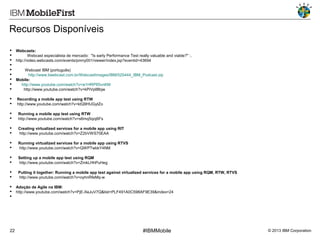Recursos Disponíveis










Webcasts:
Webcast especialista de mercado: "Is early Performance Test really valuable and viable?" :.
http://video.webcasts.com/events/pmny001/viewer/index.jsp?eventid=43694




Recording a mobile app test using RTW
http://www.youtube.com/watch?v=ktQ9HUGytZo




Running a mobile app test using RTW
http://www.youtube.com/watch?v=s6mq5qoj6Fs




Creating virtualized services for a mobile app using RIT
http://www.youtube.com/watch?v=Z2bVWS70EAA




Running virtualized services for a mobile app using RTVS
http://www.youtube.com/watch?v=QWPTwbkY4NM




Setting up a mobile app test using RQM
http://www.youtube.com/watch?v=ZmkLHhPuHeg




Putting it together: Running a mobile app test against virtualized services for a mobile app using RQM, RTW, RTVS
http://www.youtube.com/watch?v=oyhnRfeMq-w





22

Webcast IBM (português)
http://www.tiwebcast.com.br/WebcastImages/IBM/525444_IBM_Podcast.zip
Mobile:
http://www.youtube.com/watch?v=w1HRP85vnKM
http://www.youtube.com/watch?v=kPiVpl8lbjw

Adoção de Agile na IBM:
http://www.youtube.com/watch?v=PjE-XeJuV7Q&list=PLF491A0C598AF9E39&index=24

#IBMMobile

© 2013 IBM Corporation

 