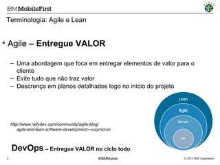 Terminologia: Agile e Lean

• Agile – Entregue VALOR
– Uma abordagem que foca em entregar elementos de valor para o
cliente
– Evite tudo que não traz valor
– Descrença em planos detalhados logo no início do projeto

http://www.rallydev.com/community/agile-blog/
agile-and-lean-software-development---oxymoron

DevOps – Entregue VALOR no ciclo todo
3

#IBMMobile

© 2013 IBM Corporation

 