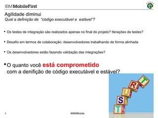 Agilidade diminui
Qual a definição de “código executável e estável”?
 Os testes de integração são realizados apenas no final do projeto? Iterações de testes?
 Desafio em termos de colaboração: desenvolvedores trabalhando de forma alinhada
 Os desenvolvedores estão fazendo validação das integrações?

 O quanto você está comprometido
com a denifição de código executável e estável?

5

#IBMMobile

© 2013 IBM Corporation

 