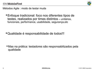 Métodos Agile : modo de testar muda

 Enfoque tradicional: foco nos diferentes tipos de
testes, realizados por times distintos – unitários,
funcionais, performance, usabilidade, segurança,etc

 Qualidade é responsabilidade de todos!!!

 Mas na prática: testadores são responsabilizados pela
qualidade

6

#IBMMobile

© 2013 IBM Corporation

 