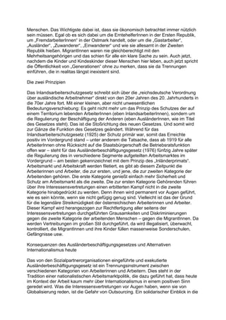 Menschen. Das Wichtigste dabei ist, dass sie ökonomisch betrachtet immer nützlich
sein müssen. Egal ob es sich dabei um die ErntehelferInnen in der Ersten Republik,
um „FremdarbeiterInnen“ in der Ostmark handelt, oder um die „Gastarbeiter“,
„Ausländer“, „Zuwanderer“, „Einwanderer“ und wie sie allesamt in der Zweiten
Republik hießen. MigrantInnen waren nie gleichberechtigt mit den
Mehrheitsangehörigen und das schien für alle ein klare Sache zu sein. Auch jetzt,
nachdem die Kinder und Kindeskinder dieser Menschen hier leben, auch jetzt spricht
die Öffentlichkeit von „Generationen“ ohne zu merken, dass sie da Trennungen
einführen, die in realitas längst inexistent sind.
Die zwei Prinzipien
Das Inlandsarbeiterschutzgesetz schreibt sich über die „reichsdeutsche Verordnung
über ausländische Arbeitnehmer“ direkt von den 20er Jahren des 20. Jahrhunderts in
die 70er Jahre fort. Mit einer kleinen, aber nicht unwesentlichen
Bedeutungsverschiebung: Es geht nicht mehr um das Prinzip des Schutzes der auf
einem Territorium lebenden ArbeiterInnen (eben InlandsarbeiterInnen), sondern um
die Regulierung der Beschäftigung der Anderen (eben AusländerInnen, wie im Titel
des Gesetzes steht). Das ist die Stoßrichtung des neuen Gesetzes. Und somit wird
zur Gänze die Funktion des Gesetzes geändert. Während für das
Inlandsarbeiterschutzgesetz (1925) der Schutz primär war, somit das Erreichte
positiv im Vordergrund stand – unter anderem die Tatsache, dass ab 1919 für alle
ArbeiterInnen ohne Rücksicht auf die Staatsbürgerschaft die Betriebsratsfunktion
offen war – steht für das Ausländerbeschäftigungsgesetz (1976) fünfzig Jahre später
die Regulierung des in verschiedene Segmente aufgeteilten Arbeitsmarktes im
Vordergrund – am besten gekennzeichnet mit dem Prinzip des „Inländerprimats“.
Arbeitsmarkt und Arbeitskraft werden filetiert, es gibt ab diesem Zeitpunkt die
Arbeiterinnen und Arbeiter, die zur ersten, und jene, die zur zweiten Kategorie der
Arbeitenden gehören. Die erste Kategorie genießt einfach mehr Sicherheit und
Schutz am Arbeitsmarkt als die zweite. Die zur ersten Kategorie Gehörenden führen
über ihre Interessensvertretungen einen erbitterten Kampf nicht in die zweite
Kategorie hinabgedrückt zu werden. Denn ihnen wird permanent vor Augen geführt,
wie es sein könnte, wenn sie nicht gefügig genug sind. Vielleicht ist das der Grund
für die legendäre Streikmüdigkeit der österreichischen Arbeiterinnen und Arbeiter.
Dieser Kampf wird herangezogen zur Rechtfertigung aller seitens der
Interessensvertretungen durchgeführten Grausamkeiten und Diskriminierungen
gegen die zweite Kategorie der arbeitenden Menschen – gegen die MigrantInnen. Da
werden Vertreibungen im großen Stil durchgeführt, da wird illegalisiert, überwacht,
kontrolliert, die MigrantInnen und ihre Kinder füllen massenweise Sonderschulen,
Gefängnisse usw.
Konsequenzen des Ausländerbeschäftigungsgesetzes und Alternativen
Internationalismus heute
Das von den Sozialpartnerorganisationen eingeführte und exekutierte
Ausländerbeschäftigungsgesetz ist ein Trennungsinstrument zwischen
verschiedenen Kategorien von Arbeiterinnen und Arbeitern. Dies steht in der
Tradition einer nationalistischen Arbeitsmarktpolitik, die dazu geführt hat, dass heute
im Kontext der Arbeit kaum mehr über Internationalismus in einem positiven Sinn
geredet wird. Was die Interessensvertretungen vor Augen haben, wenn sie von
Globalisierung reden, ist die Gefahr von Outsourcing. Ein solidarischer Einblick in die
 
