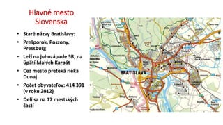 Hlavné mesto
Slovenska
• Staré názvy Bratislavy:
• Prešporok, Poszony,
Pressburg
• Leží na juhozápade SR, na
úpätí Malých Karpát
• Cez mesto preteká rieka
Dunaj
• Počet obyvateľov: 414 391
(v roku 2012)
• Delí sa na 17 mestských
častí
 