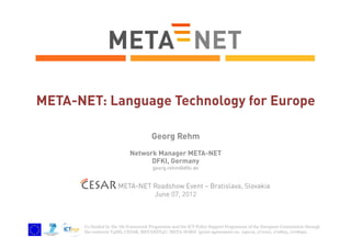 META-NET: Language Technology for Europe
Georg Rehm
Network Manager META-NET
DFKI, Germany
georg.rehm@dfki.de

CESAR META-NET Roadshow Event – Bratislava, Slovakia
June 07, 2012

Co-funded by the 7th Framework Programme and the ICT Policy Support Programme of the European Commission through
the contracts T4ME, CESAR, METANET4U, META-NORD (grant agreements no. 249119, 271022, 270893, 270899).

 