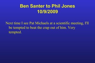 Ben Santer to Phil Jones
10/9/2009
Next time I see Pat Michaels at a scientific meeting, I'll
be tempted to beat the crap out of him. Very
tempted.
 