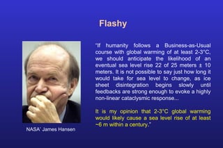 Flashy
“If humanity follows a Business-as-Usual
course with global warming of at least 2-3°C,
we should anticipate the likelihood of an
eventual sea level rise 22 of 25 meters ± 10
meters. It is not possible to say just how long it
would take for sea level to change, as ice
sheet disintegration begins slowly until
feedbacks are strong enough to evoke a highly
non-linear cataclysmic response...
It is my opinion that 2-3°C global warming
would likely cause a sea level rise of at least
~6 m within a century.”
NASA’ James Hansen
 