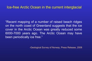 “Recent mapping of a number of raised beach ridges
on the north coast of Greenland suggests that the ice
cover in the Arctic Ocean was greatly reduced some
6000-7000 years ago. The Arctic Ocean may have
been periodically ice free.”
Ice-free Arctic Ocean in the current interglacial
-Geological Survey of Norway, Press Release, 2008
 