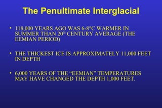 The Penultimate Interglacial
• 118,000 YEARS AGO WAS 6-8°C WARMER IN
SUMMER THAN 20TH
CENTURY AVERAGE (THE
EEMIAN PERIOD)
• THE THICKEST ICE IS APPROXIMATELY 11,000 FEET
IN DEPTH
• 6,000 YEARS OF THE “EEMIAN” TEMPERATURES
MAY HAVE CHANGED THE DEPTH 1,000 FEET.
 