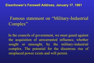 Eisenhower’s Farewell Address, January 17. 1961
Famous statement on “Military-Industrial
Complex”
In the councils of government, we must guard against
the acquisition of unwarranted influence, whether
sought or unsought, by the military-industrial
complex. The potential for the disastrous rise of
misplaced power exists and will persist.
 