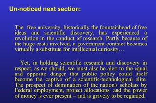Un-noticed next section:
The free university, historically the fountainhead of free
ideas and scientific discovery, has experienced a
revolution in the conduct of research. Partly because of
the huge costs involved, a government contract becomes
virtually a substitute for intellectual curiosity…
Yet, in holding scientific research and discovery in
respect, as we should, we must also be alert to the equal
and opposite danger that public policy could itself
become the captive of a scientific-technological elite.
The prospect of domination of the nation's scholars by
Federal employment, project allocations, and the power
of money is ever present – and is gravely to be regarded.
 