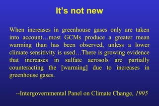 It’s not new
When increases in greenhouse gases only are taken
into account…most GCMs produce a greater mean
warming than has been observed, unless a lower
climate sensitivity is used…There is growing evidence
that increases in sulfate aerosols are partially
counteracting the [warming] due to increases in
greenhouse gases.
--Intergovernmental Panel on Climate Change, 1995
 