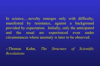In science,…novelty emerges only with difficulty,
manifested by resistance, against a background
provided by expectation. Initially, only the anticipated
and the usual are experienced even under
circumstances where anomaly is later to be observed.
--Thomas Kuhn, The Structure of Scientific
Revolutions
 