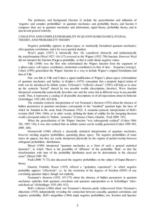 2
The prehistory and background (Section 2) include the generalization and utilization of
‘negative and complex probabilities’ in quantum mechanics and probability theory, and Section 4
compares their use in quantum mechanics and information, signal theory, probability theory, and in
special and general relativity.
2 NEGATIVE AND COMPLEXPROBABILITY IN QUANTUM MECHANICS,SYGNAL
THEORY, AND PROBABILITYTHEORY
Negative probability appears in phase-space or statistically formulated quantum mechanics;
after quantum correlations, and a for wave-particle dualism.
Weyl’s paper (1927) is historically first. He considered abstractly and mathematically
the transformation (Weyl 1927: 116-117) reversed to the Wigner (1932: 750) function. However Weyl
did not interpret the function P(x,p) as probability or that it could obtain negative values.
Ville (1948) was the first who reformulated the Wigner function from the argument of
a phase-space cell (space coordinates, momentum coordinates) to that of time – frequency (energy).
Cohen (1995) generalized the Wigner function in a way to include Wigner’s original formulation and
that of Ville.
One can link to Ville and Cohen a signal modification of Wigner’s phase-space reformulation
of quantum mechanics and further, to Kripke‘s (1975) conception that a properly logical notion of
truth can be introduced by infinite syntax. Feferman’s “reflexive closure” (1991) will help us to clear
up the syntactic “kernel” shared by two possible worlds (descriptions, theories). Wave function
interpreted semantically-syntactically describes one and the same, but in different ways in any possible
world. Thus, it represents a catalog of all possible descriptions or of all expectations about its behavior
(Schrödinger 1935 (49): 823-824).
The semantic-syntactic interpretation of von Neumann’s theorem (1932) about the absence of
hidden parameters in quantum mechanics corresponds to the “standard” quantum logic, the base of
which he founded in the same book (Neumann 1932). A semantic-syntactic interpretation of Bell’s
revision (Bell 1964; 1966), or in other words, defining the limits of validity for the foregoing theorem
would correspond rather to “holistic semantics” (Cattaneo,Chiara, Giuntini, Paoli 2009: 193).
When the generalization of the Wigner function “was subsequently realized” (Cohen 1966:
782; 1995: 136), it was also realized that an infinite syntax can be readily generated (Cohen 1989: 943;
2008: 260).
Groenewold (1946) offered a classically statistical interpretation of quantum mechanics,
however needing negative probabilities, quantizing phase space. The negative probabilities of some
states do appear, but they are easily interpreted physically by the regions of partial overlap between
orthogonal probabilistic distributions.
Moyal (1949) interpreted “quantum mechanics as a form of such a general statistical
dynamics”, in which “there is the possibility of ‘diffusion’ of the probability ‘fluid’, so that the
transformation with time of the probability distribution need not be deterministic in the classical
sense” (Moyal 1949: 99).
Pauli (2000: 71-72) also discussed the negative probabilities on the subject of Gupta-Bleurer’s
theory.
Einstein, Podolski, Rosen (1935) offered a “gedanken experiment”, in which negative
probability appears “effectively”, i.e. by the restriction of the degrees of freedom (DOF) of any
correlating quantum object, though not explicitly.
Neumann’s theorem (1932: 167-173) about the absence of hidden parameters in quantum
mechanics underlies both quantum correlation and quantum superposition as in Schrödinger “alive-
and-dead cat” (Schrödinger 1935 (48): 812).
Bell’s criticism (1966) about von Neumann’s theorem partly rediscovered Grete Hermann’s
objections (1935) independently revealing the connection between causality, quantum correlation, and
negative probability. Bell’s inequalities (1964) imply negative probabilities, too. Kochen and Specker
 