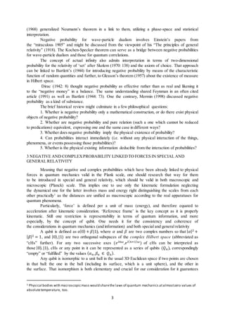 3
(1968) generalized Neumann’s theorem in a link to them, utilizing a phase-space and statistical
interpretation.
Negative probability for wave-particle dualism involves Einstein’s papers from
the “miraculous 1905” and might be discussed from the viewpoint of his “The principles of general
relativity” (1918). The Kochen-Specker theorem can serve as a bridge between negative probabilities
for wave-particle dualism and those for quantum correlations.
The concept of actual infinity also admits interpretation in terms of two-dimensional
probability for the relativity of ‘set’ after Skolem (1970: 138) and the axiom of choice. That approach
can be linked to Bartlett’s (1944) for introducing negative probability by means of the characteristic
function of random quantities and further, to Gleason’s theorem (1957) about the existence of measure
in Hilbert space.
Dirac (1942: 8) thought negative probability as effective rather than as real and likening it
to the “negative money” in a balance. The same understanding shared Feynman in an often cited
article (1991) as well as Bartlett (1944: 73). One the contrary, Mermin (1998) discussed negative
probability as a kind of substance.
The brief historical review might culminate in a few philosophical questions:
1. Whether is negative probability only a mathematical construction, or do there exist physical
objects of negative probability?
2. Whether are negative probability and pure relation (such a one which cannot be reduced
to predications) equivalent, expressing one and the same case in different ways?
3. Whether does negative probability imply the physical existence of probability?
4. Can probabilities interact immediately (i.e. without any physical interaction of the things,
phenomena, or events possessing those probabilities)?
5. Whether is the physical existing information deducible from the interaction of probabilities?
3 NEGATIVE AND COMPLEXPROBABILITY LINKEDTO FORCES IN SPECIAL AND
GENERAL RELATIVITY
Meaning that negative and complex probabilities which have been already linked to physical
forces in quantum mechanics valid in the Plank scale, one should research that way for them
to be introduced in special and general relativity, which should be valid in both macroscopic and
microscopic (Planck) scale. This implies one to use only the kinematic formulation neglecting
the dynamical one for the latter involves mass and energy right distinguishing the scales from each
other practically1
as the distances are unified as macroscopic according to the real apparatuses for
quantum phenomena.
Particularly, ‘force’ is defined per a unit of mass (energy), and therefore equated to
acceleration after kinematic consideration. ‘Reference frame’ is the key concept as it is properly
kinematic. Still one restriction is representability in terms of quantum information, and more
especially, by the concept of qubit. One needs it for the consistency and coherence of
the considerations in quantum mechanics (and information) and both special and general relativity
A qubit is defined as 𝛼𝛼|0⟩ + 𝛽𝛽|1⟩, where 𝛼𝛼 and 𝛽𝛽 are two complex numbers so that | 𝛼𝛼|2 +
| 𝛽𝛽|2 = 1, and |0⟩,|1⟩ are two orthogonal subspaces of the complex Hilbert space (abbreviated as
“cHs” further). For any two successive axes (𝑒𝑒𝑖𝑖𝑖𝑖𝑖𝑖,𝑒𝑒𝑖𝑖( 𝑛𝑛+1) 𝜔𝜔) of cHs can be interpreted as
those |0⟩, |1⟩, cHs or any point in it can be represented as a series of qubits (𝑄𝑄𝑛𝑛), correspondingly
“empty” or “fulfilled” by the values (𝛼𝛼𝑛𝑛, 𝛽𝛽𝑛𝑛 ∈ 𝑄𝑄𝑛𝑛).
Any qubit is isomorphic to a unit ball in the usual 3D Euclidean space if two points are chosen
in that ball: the one in the ball (including its surface, which is a unit sphere), and the other in
the surface. That isomorphism is both elementary and crucial for our consideration for it guarantees
1 Physical bodies with macroscopicmass would sharethe laws of quantum mechanics atalmostzero values of
absolutetemperature, too.
 