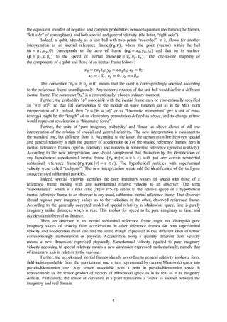 4
the equivalent transfer of negative and complex probabilities between quantum mechanics (the former,
“left side” of isomorphism) and both special and generalrelativity (the latter, “right side”).
Indeed, a qubit, already as a unit ball with two points “recorded” in it, allows for another
interpretation as an inertial reference frame (𝒓𝒓𝟎𝟎,𝒗𝒗), where the point (vector) within the ball
(𝜶𝜶 = 𝛼𝛼𝑥𝑥,𝛼𝛼𝑦𝑦,0) corresponds to the zero of frame (𝒓𝒓𝟎𝟎 = 𝑥𝑥0,𝑦𝑦0, 𝑧𝑧0) and that on its surface
(𝜷𝜷 = 𝛽𝛽𝑥𝑥,0, 𝛽𝛽𝑧𝑧) to the speed of inertial frame (𝒗𝒗 = 𝑣𝑣𝑥𝑥,𝑣𝑣𝑦𝑦, 𝑣𝑣𝑧𝑧). The one-to-one mapping of
the components of a qubit and those of an inertial frame follows:
𝑥𝑥0 = 𝑐𝑐𝛼𝛼𝑥𝑥 𝑡𝑡0; 𝑦𝑦0 = 𝑐𝑐𝛼𝛼𝑦𝑦 𝑡𝑡0; 𝑧𝑧0 = 0;
𝑣𝑣𝑥𝑥 = 𝑐𝑐𝛽𝛽𝑥𝑥; 𝑣𝑣𝑦𝑦 = 0; 𝑣𝑣𝑧𝑧 = 𝑐𝑐𝛽𝛽𝑧𝑧.
The convention "𝑧𝑧0 = 0; 𝑣𝑣𝑦𝑦 = 0" means that the qubit is correspondingly oriented according
to the reference frame unambiguously. Any nonzero rotation of the unit ball would define a different
inertial frame. The parameter "𝑡𝑡0" is a conventionally chosen ordinary moment.
Further, the probability "𝑝𝑝" associable with the inertial frame may be conventionally specified
as "𝑝𝑝 = | 𝛼𝛼|2" so that | 𝛼𝛼| corresponds to the module of wave function just as in the Max Born
interpretation of it. Indeed, then "𝑣𝑣 = | 𝒗𝒗| = | 𝛼𝛼|" or as “kinematic momentum” per a unit of mass
(energy) might be the “length” of an elementary permutation defined as above, and its change in time
would represent acceleration as “kinematic force”.
Further, the unity of ‘pure imaginary probability’ and ‘force’ as above allows of still one
interpretation of the relation of special and general relativity. The new interpretation is consistent to
the standard one, but different from it. According to the latter, the demarcation line between special
and general relativity is right the quantity of acceleration (𝒂𝒂) of the studied reference frames: zero in
inertial reference frames (special relativity) and nonzero in noninertial reference (general relativity).
According to the new interpretation, one should complement that distinction by the identification of
any hypothetical superluminal inertial frame (𝒓𝒓𝟎𝟎, 𝒗𝒗:| 𝒗𝒗| = 𝑣𝑣 > 𝑐𝑐) with just one certain noninertial
subluminal reference frame (𝒓𝒓𝟎𝟎, 𝒗𝒗, 𝒂𝒂: | 𝒗𝒗| = 𝑣𝑣 < 𝑐𝑐). The hypothetical particles with superluminal
velocity were called “tachyons”. The new interpretation would add the identification of the tachyons
as accelerated subluminal particles.
Indeed, special relativity identifies the pure imaginary values of speed with those of a
reference frame moving with any superluminal relative velocity to an observer. The term
“superluminal”, which is a real value (| 𝒗𝒗| = 𝑣𝑣 > 𝑐𝑐), refers to the relative speed of a hypothetical
inertial reference frame to an observer in any usual, subluminal inertial reference frame. That observer
should register pure imaginary values as to the velocities in the other, observed reference frame.
According to the generally accepted model of special relativity in Minkowski space, time is purely
imaginary unlike distance, which is real. This implies for speed to be pure imaginary as time, and
acceleration to be real as distance.
Then, an observer in an inertial subluminal reference frame might not distinguish pure
imaginary values of velocity from accelerations in other reference frames for both superluminal
velocity and acceleration mean one and the same though expressed in two different kinds of terms:
correspondingly mathematical or physical. Acceleration being a quantity different from velocity
means a new dimension expressed physically. Superluminal velocity equated to pure imaginary
velocity according to special relativity means a new dimension expressed mathematically, namely that
of imaginary axis in relation to the realone.
Further, the accelerated inertial frames already according to general relativity implies a force
field indistinguishable from the gravitational one in turn represented by curving Minkowski space into
pseudo-Riemannian one. Any tensor associable with a point in pseudo-Riemannian space is
representable as the tensor product of vectors of Minkowski space as in its real as in its imaginary
domain. Particularly, the tensor of curvature in a point transforms a vector to another between the
imaginary and real domain.
 