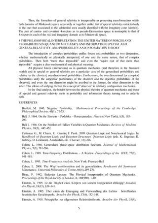 5
Then, the formalism of general relativity is interpretable as presenting transformations within
both domains of Minkowski space separately or together unlike that of special relativity restricted only
to the one: that associated to the subluminal area usually identified with the imaginary cone (domain).
The pair of contra- and covariant 4-vectors as to pseudo-Riemannian space is isomorphic to that of
4-vectors in each of the real and imaginary domain as to Minkowski space.
4 THE PHILOSOPHICAL INTERPRETATION:THE UNITED NATURE OF FORCES AND
PROBABILITIES IN QUANTUM MECHANICS AND INFORMATION, SPECIAL AND
GENERAL RELATIVITY,AND PROBABILITYAND INFORMATION THEORY
The introduction of complex probabilities unifies forces and probabilities as two dimensions,
whether mathematically or physically interpreted, of one and the same nature, that of complex
probabilities. Then both “more than impossible” and even the “squire root of that more than
impossible” acquire a clear mathematical and physical meaning:
All physical forces (interactions) as in quantum mechanics (and therefore in the Standard
model) and in special or general relativity are a particular case of the generalized probabilities and
relative to the classical, one-dimensional probabilities. Furthermore, the two dimensional (or complex)
probabilities unify the subjective probabilities of the observer and the objective probabilities of the
observed; and even the one dimension might be ascribed to the former, the other dimension to the
latter. This allows of unifying further the concept of ‘observer’ in relativity and quantum mechanics.
In the final analysis, the border between the physical theories of quantum mechanics and those
of special and general relativity melts in probability and information theory turning out to underlie
both.
REFERENCES
Bartlett, M. 1945. Negative Probability. Mathematical Proceedings of the Cambridge
Philosophical Society.41(1), 71-73.
Bell, J. 1964. On the Einstein ‒ Podolsky ‒ Rosen paradox. Physics (New York), 1(3), 195-
200.
Bell, J. 1966. On the Problem of Hidden Variables in Quantum Mechanics. Reviews of Modern
Physics, 38(3), 447-452.
Cattaneo, G., M. Chiara, R. Giuntini, F. Paoli. 2009. Quantum Logic and Nonclassical Logics. In:
Handbook of Quantum Logic and Quantum Structures. Quantum Logic (eds. K. Engesser, D.
Gabbay, D. Lenmann). Amsterdam, etc.: Elsevier, 127-226.
Cohen, L. 1966. Generalized phase-space distribution functions. Journal of Mathematical
Physics,7(5), 781-786.
Cohen, L. 1989. Time-Frequency Distributions – A Review. Proceedings of the IEEE, 77(7),
941–981.
Cohen, L. 1995. Time-Frequency Analysis. New York: Prentice-Hall
Cohen, L. 2008. The Weyl transformation and its generalization. Rendiconti del Seminario
Matematico. Università Politecnico di Torino,66(4),259-270.
Dirac, P. 1942. Bakerian Lecture. The Physical Interpretation of Quantum Mechanics.
Proceedingsof the Royal Society of London,A,180(980), 1-40.
Einstein, A. 1905. Ist die Trägheit eines Körpers von seinem Energieinhalt abhängig? Annalen
der Physik,18(13), 639–641.
Einstein, A. 1905. Über einen die Erzeugung und Verwandlung des Lichtes betreffenden
heuristischen Gesichtspunkt. Annalen der Physik,17(6), 132–148.
Einstein, A. 1918. Prinziplelles zur allgemeinen Relativitätstheorie. Annalen der Physik, 55(4),
 